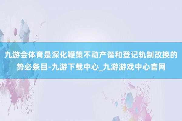 九游会体育是深化鞭策不动产谐和登记轨制改换的势必条目-九游下载中心_九游游戏中心官网