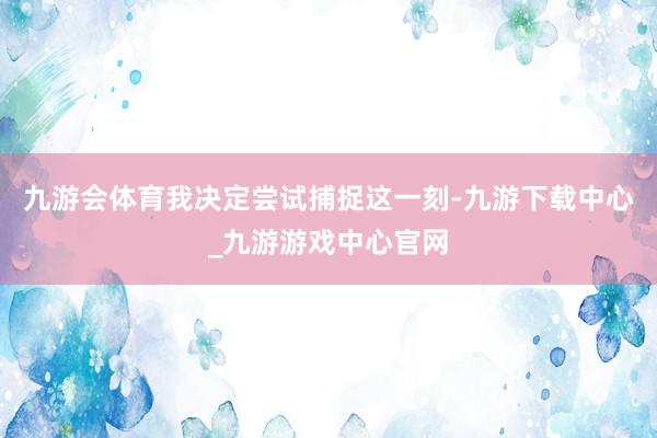 九游会体育我决定尝试捕捉这一刻-九游下载中心_九游游戏中心官网