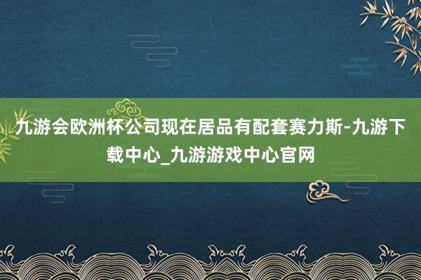 九游会欧洲杯公司现在居品有配套赛力斯-九游下载中心_九游游戏中心官网