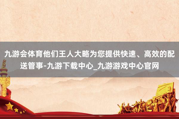 九游会体育他们王人大略为您提供快速、高效的配送管事-九游下载中心_九游游戏中心官网