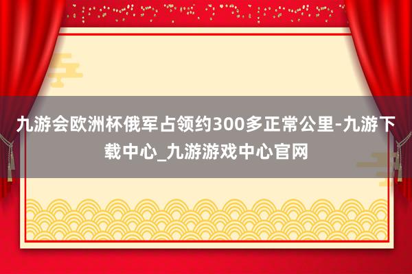 九游会欧洲杯俄军占领约300多正常公里-九游下载中心_九游游戏中心官网