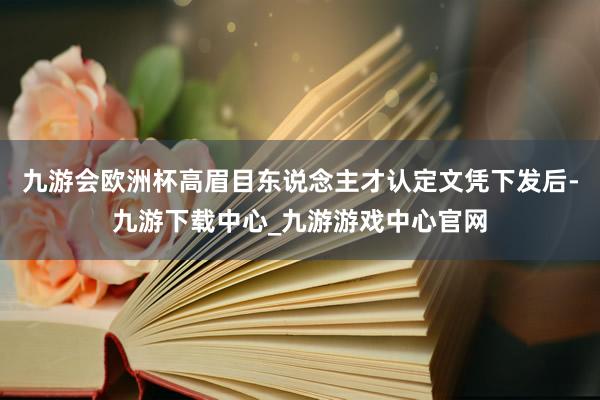 九游会欧洲杯高眉目东说念主才认定文凭下发后-九游下载中心_九游游戏中心官网