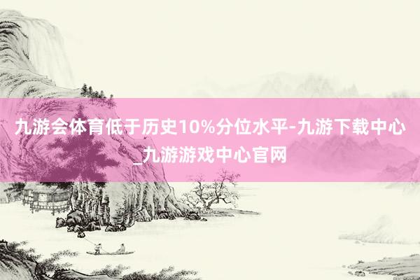 九游会体育低于历史10%分位水平-九游下载中心_九游游戏中心官网