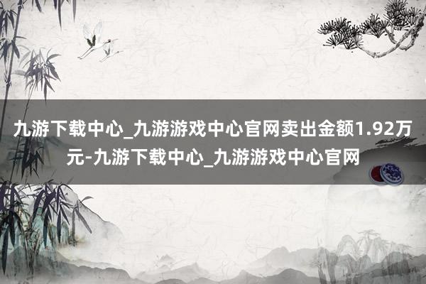 九游下载中心_九游游戏中心官网卖出金额1.92万元-九游下载中心_九游游戏中心官网