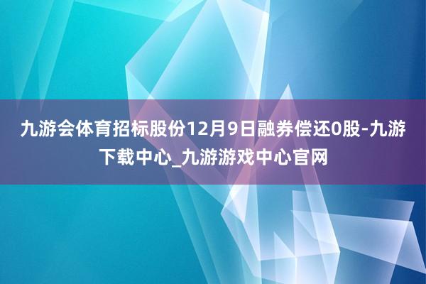 九游会体育招标股份12月9日融券偿还0股-九游下载中心_九游游戏中心官网