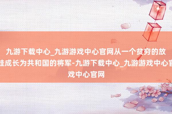 九游下载中心_九游游戏中心官网从一个贫穷的放牛娃成长为共和国的将军-九游下载中心_九游游戏中心官网