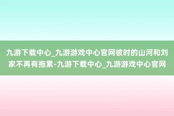 九游下载中心_九游游戏中心官网彼时的山河和刘家不再有拖累-九游下载中心_九游游戏中心官网