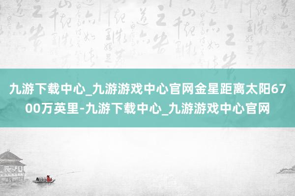 九游下载中心_九游游戏中心官网金星距离太阳6700万英里-九游下载中心_九游游戏中心官网