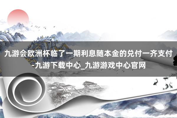 九游会欧洲杯临了一期利息随本金的兑付一齐支付-九游下载中心_九游游戏中心官网