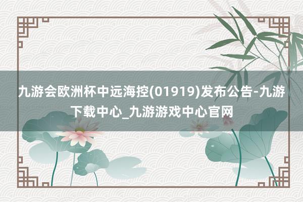 九游会欧洲杯中远海控(01919)发布公告-九游下载中心_九游游戏中心官网