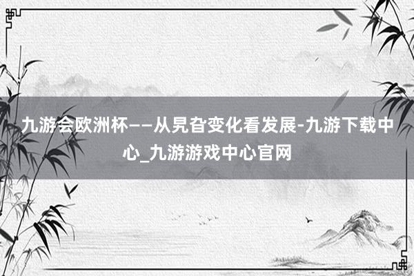 九游会欧洲杯　　——从旯旮变化看发展-九游下载中心_九游游戏中心官网