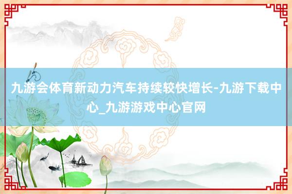 九游会体育新动力汽车持续较快增长-九游下载中心_九游游戏中心官网