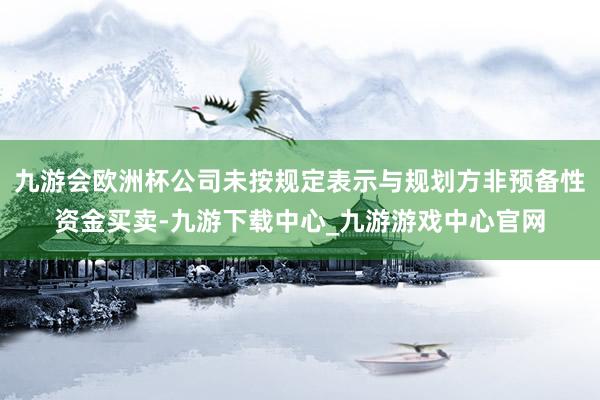 九游会欧洲杯公司未按规定表示与规划方非预备性资金买卖-九游下载中心_九游游戏中心官网