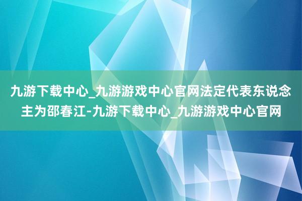 九游下载中心_九游游戏中心官网法定代表东说念主为邵春江-九游下载中心_九游游戏中心官网