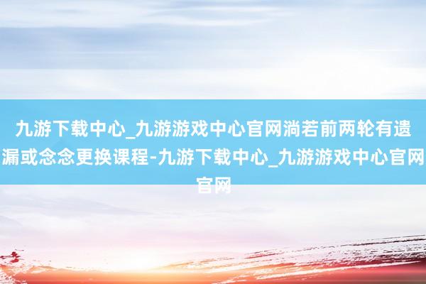 九游下载中心_九游游戏中心官网淌若前两轮有遗漏或念念更换课程-九游下载中心_九游游戏中心官网