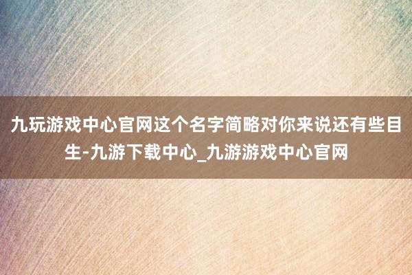 九玩游戏中心官网这个名字简略对你来说还有些目生-九游下载中心_九游游戏中心官网