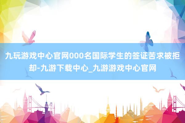 九玩游戏中心官网000名国际学生的签证苦求被拒却-九游下载中心_九游游戏中心官网