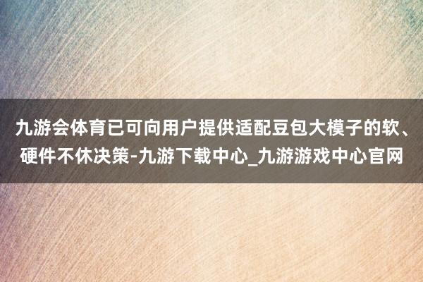 九游会体育已可向用户提供适配豆包大模子的软、硬件不休决策-九游下载中心_九游游戏中心官网