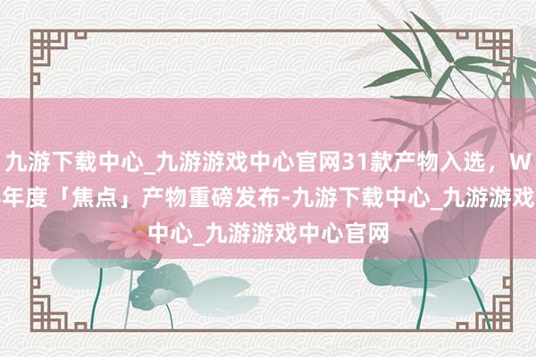 九游下载中心_九游游戏中心官网31款产物入选，WISE2024年度「焦点」产物重磅发布-九游下载中心_九游游戏中心官网