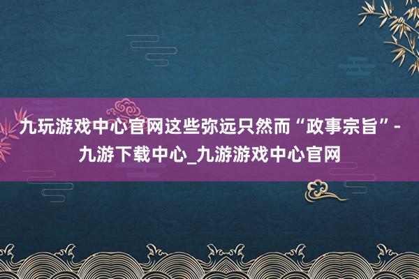 九玩游戏中心官网这些弥远只然而“政事宗旨”-九游下载中心_九游游戏中心官网