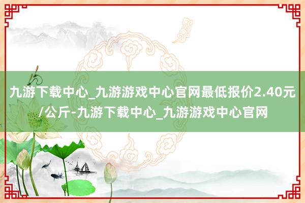 九游下载中心_九游游戏中心官网最低报价2.40元/公斤-九游下载中心_九游游戏中心官网