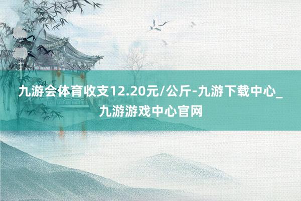 九游会体育收支12.20元/公斤-九游下载中心_九游游戏中心官网