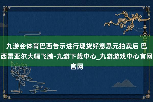 九游会体育巴西告示进行现货好意思元拍卖后 巴西雷亚尔大幅飞腾-九游下载中心_九游游戏中心官网