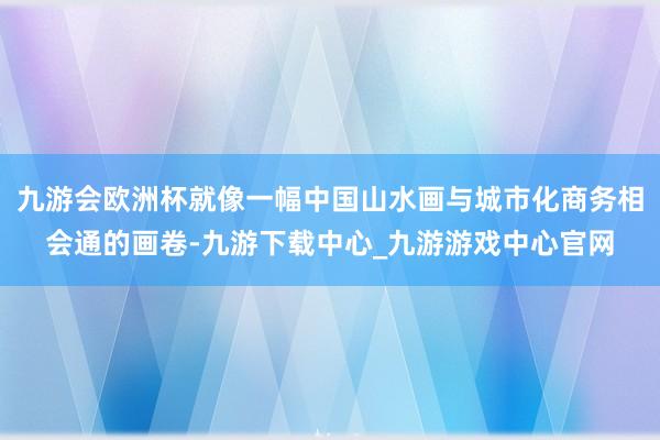 九游会欧洲杯就像一幅中国山水画与城市化商务相会通的画卷-九游下载中心_九游游戏中心官网