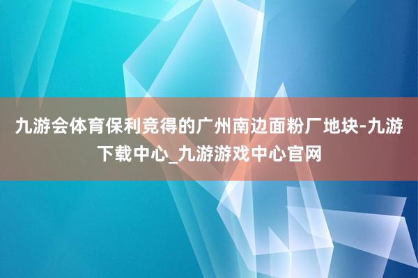 九游会体育保利竞得的广州南边面粉厂地块-九游下载中心_九游游戏中心官网