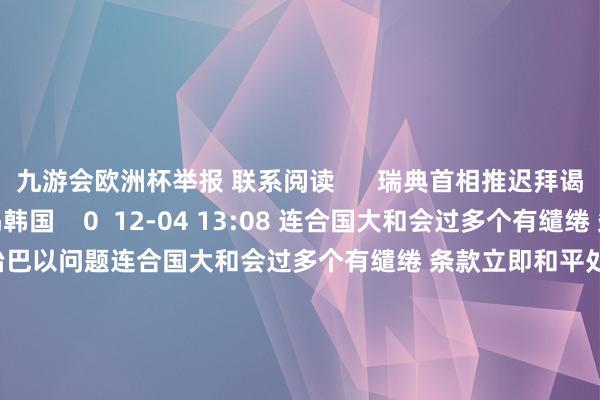 九游会欧洲杯举报 联系阅读      瑞典首相推迟拜谒韩国瑞典首相推迟拜谒韩国    0  12-04 13:08 连合国大和会过多个有缱绻 条款立即和平处治巴以问题连合国大和会过多个有缱绻 条款立即和平处治巴以问题    0  12-04 07:04 好意思国钢铁股价在好意思股盘前跌超7%好意思国钢铁股价在好意思股盘前跌超7%    0  12-03 17:23 酬酢部：敦促欧方不要搞双要害领 