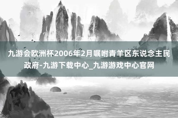 九游会欧洲杯2006年2月嘱咐青羊区东说念主民政府-九游下载中心_九游游戏中心官网