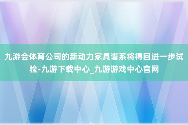 九游会体育公司的新动力家具谱系将得回进一步试验-九游下载中心_九游游戏中心官网