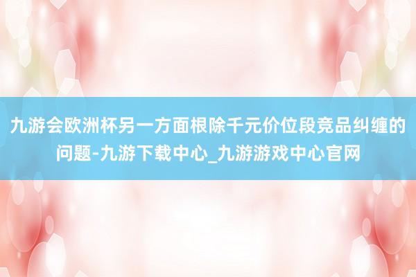 九游会欧洲杯另一方面根除千元价位段竞品纠缠的问题-九游下载中心_九游游戏中心官网