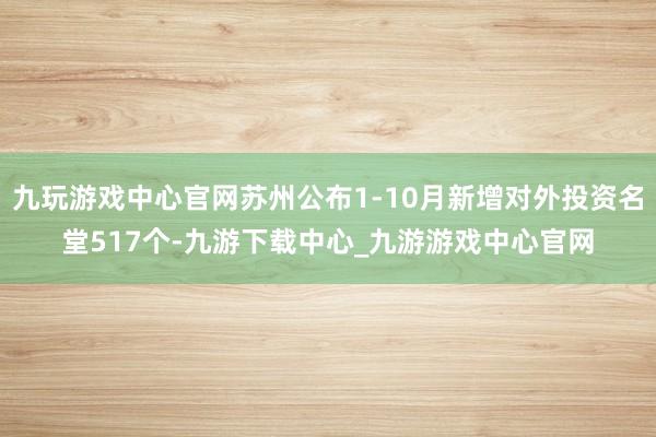 九玩游戏中心官网苏州公布1-10月新增对外投资名堂517个-九游下载中心_九游游戏中心官网