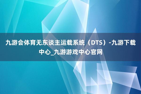 九游会体育无东谈主运载系统（DTS）-九游下载中心_九游游戏中心官网