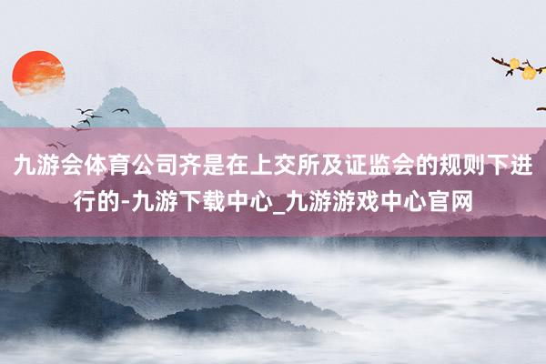 九游会体育公司齐是在上交所及证监会的规则下进行的-九游下载中心_九游游戏中心官网