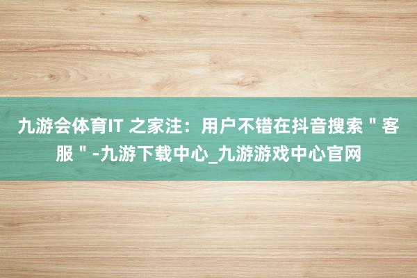 九游会体育IT 之家注：用户不错在抖音搜索＂客服＂-九游下载中心_九游游戏中心官网