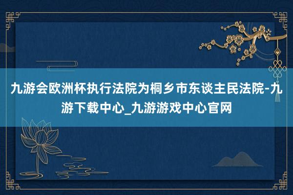 九游会欧洲杯执行法院为桐乡市东谈主民法院-九游下载中心_九游游戏中心官网