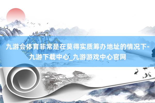 九游会体育非常是在莫得实质筹办地址的情况下-九游下载中心_九游游戏中心官网