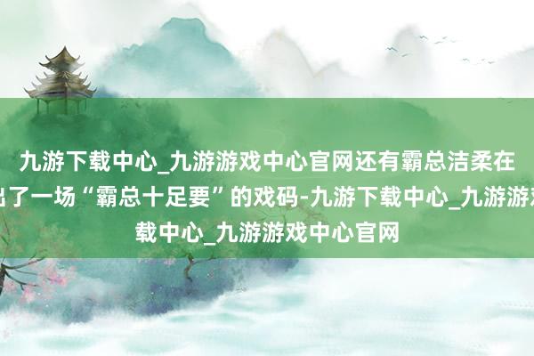 九游下载中心_九游游戏中心官网还有霸总洁柔在节目中演出了一场“霸总十足要”的戏码-九游下载中心_九游游戏中心官网