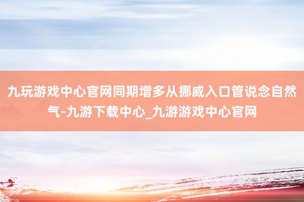 九玩游戏中心官网同期增多从挪威入口管说念自然气-九游下载中心_九游游戏中心官网