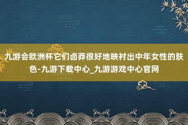 九游会欧洲杯它们卤莽很好地映衬出中年女性的肤色-九游下载中心_九游游戏中心官网