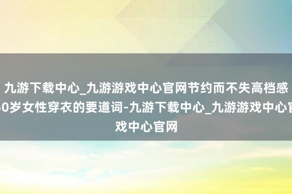 九游下载中心_九游游戏中心官网节约而不失高档感是50岁女性穿衣的要道词-九游下载中心_九游游戏中心官网