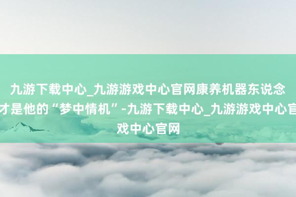 九游下载中心_九游游戏中心官网康养机器东说念主才是他的“梦中情机”-九游下载中心_九游游戏中心官网