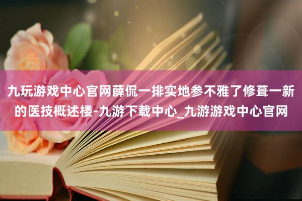 九玩游戏中心官网薛侃一排实地参不雅了修葺一新的医技概述楼-九游下载中心_九游游戏中心官网