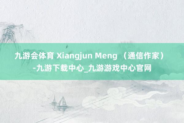 九游会体育 Xiangjun Meng （通信作家） -九游下载中心_九游游戏中心官网