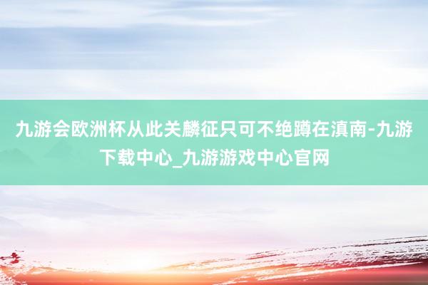 九游会欧洲杯从此关麟征只可不绝蹲在滇南-九游下载中心_九游游戏中心官网