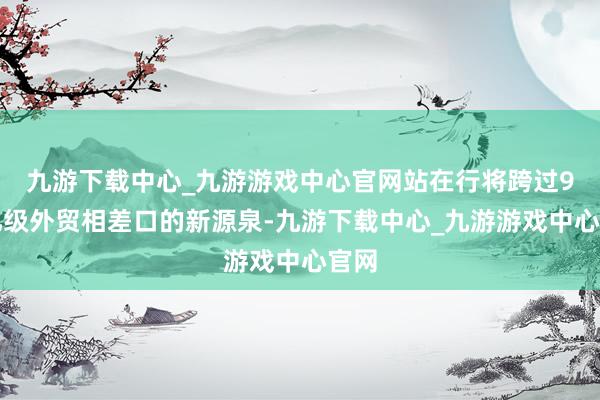 九游下载中心_九游游戏中心官网站在行将跨过9万亿级外贸相差口的新源泉-九游下载中心_九游游戏中心官网