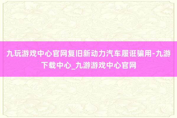 九玩游戏中心官网复旧新动力汽车履诳骗用-九游下载中心_九游游戏中心官网