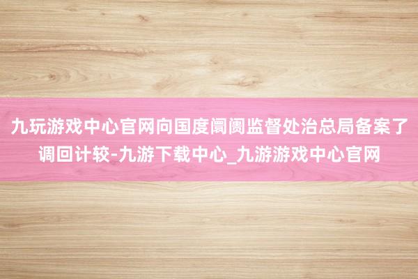 九玩游戏中心官网向国度阛阓监督处治总局备案了调回计较-九游下载中心_九游游戏中心官网